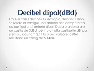 Decibel dipol(dBd)
• Ca si in cazul decibelului izotropic, decibelul dipol
  se refera la castigul unei antene prin compararea
  cu castigul unei antene dipol. Daca o antena are
  un castig de 3dBd, pentru a-i afla castigul in dBi pur
  si simplu adunam 2.14 la acea valoare, astfel
  rezultand un castig de 5.14dBi.
 