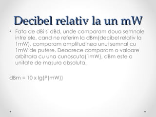 Decibel relativ la un mW
• Fata de dBi si dBd, unde comparam doua semnale
  intre ele, cand ne referim la dBm(decibel relativ la
  1mW), comparam amplitudinea unui semnal cu
  1mW de putere. Deoarece comparam o valoare
  arbitrara cu una cunoscuta(1mW), dBm este o
  unitate de masura absoluta.

dBm = 10 x lg(P(mW))
 