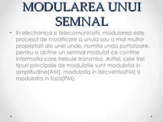 MODULAREA UNUI
       SEMNAL
• In electronica si telecomunicatii, modularea este
  procesul de modificare a unuia sau a mai multor
  proprietati ale unei unde, numita unda purtatoare,
  pentru a obtine un semnal modulat ce contine
  informatia care trebuie transmisa. Astfel, cele trei
  tipuri principale de modulatie sunt modulatia in
  amplitudine(AM), modulatia in frecventa(FM) si
  modulatia in faza(PM).
 
