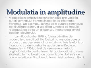 Modulatia in amplitudine
• Modulatia in amplitudine functioneaza prin variatia
  puterii semnalului transmis in relatie cu informatia
  transmisa. De exemplu, schimbari in puterea semnalului
  pot fi utilizate pentru a specifica sunetele ce trebuie
  reproduse de catre un difuzor sau intensitatea luminii
  pixelilor televizorului.
•      La mijlocul anilor 1870, o forma primitiva de
  modulatie a amplitudinii a fost prima metoda care a
  produs cu success semnal sonor printr-o linie telefonica.
  Incepand cu demonstratiile audio ale lui Reginald
  Fessenden in 1906, a fost de asemenea metoda
  originala folosita pentru transmisii audio radio si ramane
  si astazi o forma folosita de comunicatie. AM este de
  obicei referita ca fiind banda transmisiei undelor mijlocii.
 