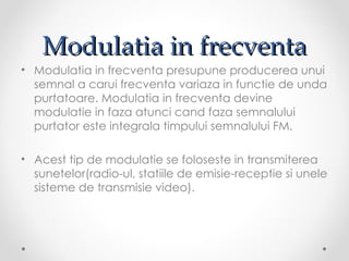 Modulatia in frecventa
• Modulatia in frecventa presupune producerea unui
  semnal a carui frecventa variaza in functie de unda
  purtatoare. Modulatia in frecventa devine
  modulatie in faza atunci cand faza semnalului
  purtator este integrala timpului semnalului FM.

• Acest tip de modulatie se foloseste in transmiterea
  sunetelor(radio-ul, statiile de emisie-receptie si unele
  sisteme de transmisie video).
 