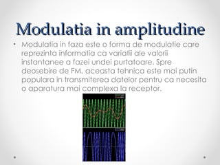 Modulatia in amplitudine
• Modulatia in faza este o forma de modulatie care
  reprezinta informatia ca variatii ale valorii
  instantanee a fazei undei purtatoare. Spre
  deosebire de FM, aceasta tehnica este mai putin
  populara in transmiterea datelor pentru ca necesita
  o aparatura mai complexa la receptor.
 
