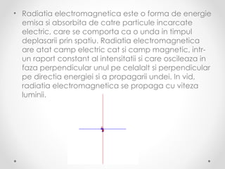 • Radiatia electromagnetica este o forma de energie
  emisa si absorbita de catre particule incarcate
  electric, care se comporta ca o unda in timpul
  deplasarii prin spatiu. Radiatia electromagnetica
  are atat camp electric cat si camp magnetic, intr-
  un raport constant al intensitatii si care oscileaza in
  faza perpendicular unul pe celalalt si perpendicular
  pe directia energiei si a propagarii undei. In vid,
  radiatia electromagnetica se propaga cu viteza
  luminii.
 
