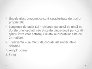 • Undele electromagnetice sunt caracterizate de patru
   proprietati:
• Lungimea de unda (λ) = distanta parcursă de undă pe
   durata unei oscilatii sau distanta dintre două puncte din
   spatiu între care defazajul relativ al oscilatiilor este de
   2π radiani.
2. Frecventa = numarul de oscilatii ale undei intr-o
   secunda
4. Amplitudine
5. Faza
 