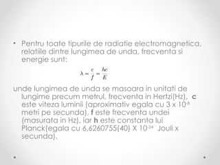 • Pentru toate tipurile de radiatie electromagnetica,
  relatiile dintre lungimea de unda, frecventa si
  energie sunt:


unde lungimea de unda se masoara in unitati de
  lungime precum metrul, frecventa in Hertzi(Hz), c
  este viteza luminii (aproximativ egala cu 3 x 10-8
  metri pe secunda), f este frecventa undei
  (masurata in Hz), iar h este constanta lui
  Planck(egala cu 6,6260755(40) X 10-34 Jouli x
  secunda).
 