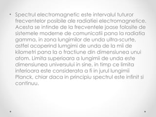 • Spectrul electromagnetic este intervalul tuturor
  frecventelor posibile ale radiatiei electromagnetice.
  Acesta se intinde de la frecventele joase folosite de
  sistemele moderne de comunicatii pana la radiatia
  gamma, in zona lungimilor de unda ultra-scurte,
  astfel acoperind lumgimi de unda de la mii de
  kilometri pana la o fractiune din dimensiunea unui
  atom. Limita superioara a lungimii de unda este
  dimensiunea universului in sine, in timp ce limita
  inferioara este considerata a fi in jurul lungimii
  Planck, chiar daca in principiu spectrul este infinit si
  continuu.
 