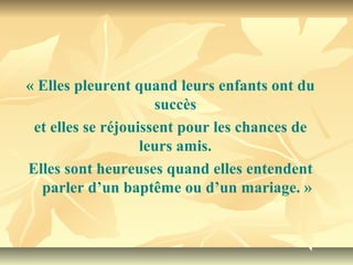 « Elles pleurent quand leurs enfants ont du 
                     succès 
 et elles se réjouissent pour les chances de 
                   leurs amis. 
Elles sont heureuses quand elles entendent 
  parler d’un baptême ou d’un mariage. »
 