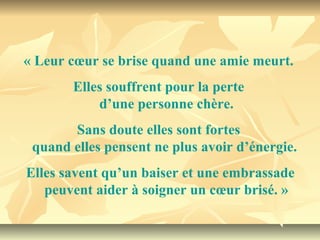 « Leur cœur se brise quand une amie meurt. 
       Elles souffrent pour la perte 
           d’une personne chère.
       Sans doute elles sont fortes 
 quand elles pensent ne plus avoir d’énergie. 
Elles savent qu’un baiser et une embrassade
   peuvent aider à soigner un cœur brisé. »
 