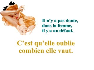 Il n’y a pas doute, 
        dans la femme, 
        il y a un défaut. 

C’est qu’elle oublie 
combien elle vaut.
 