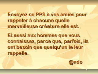 Envoyez ce PPS à vos amies pour
rappeler à chacune quelle
merveilleuse créature elle est.
Et aussi aux hommes que vous
connaissez, parce que, parfois, ils
ont besoin que quelqu’un le leur
rappelle.
                          @ndo
 