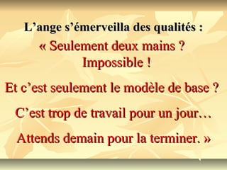 L’ange s’émerveilla des qualités :
      « Seulement deux mains ?
             Impossible !
Et c’est seulement le modèle de base ?
 C’est trop de travail pour un jour…
  Attends demain pour la terminer. »
 