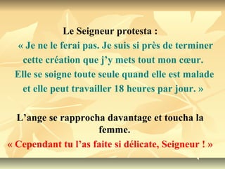 Le Seigneur protesta :
  « Je ne le ferai pas. Je suis si près de terminer
   cette création que j’y mets tout mon cœur.
 Elle se soigne toute seule quand elle est malade
   et elle peut travailler 18 heures par jour. »

  L’ange se rapprocha davantage et toucha la
                     femme.
« Cependant tu l’as faite si délicate, Seigneur ! »
 