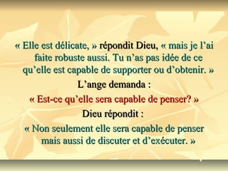 « Elle est délicate, » répondit Dieu, « mais je l’ai 
     faite robuste aussi. Tu n’as pas idée de ce 
  qu’elle est capable de supporter ou d’obtenir. »  
                 L’ange demanda : 
   « Est-ce qu’elle sera capable de penser? »
                  Dieu répondit : 
  « Non seulement elle sera capable de penser 
       mais aussi de discuter et d’exécuter. »
 