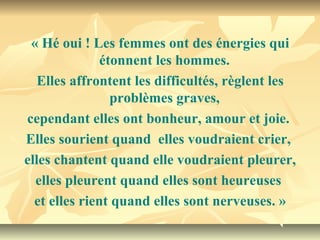 « Hé oui ! Les femmes ont des énergies qui
               étonnent les hommes.
   Elles affrontent les difficultés, règlent les
                 problèmes graves,
cependant elles ont bonheur, amour et joie.
Elles sourient quand elles voudraient crier,
elles chantent quand elle voudraient pleurer,
  elles pleurent quand elles sont heureuses
  et elles rient quand elles sont nerveuses. »
 
