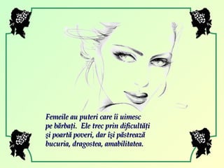 Femeile au puteri care îi uimesc  pe bărbaţi.  Ele trec prin dificultăţi şi poartă poveri, dar îşi păstrează bucuria, dragostea, amabilitatea.  