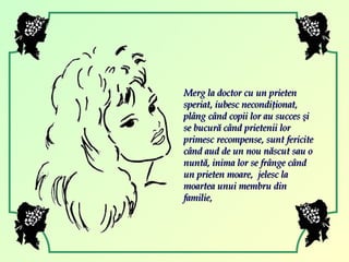 Merg la doctor cu un prieten speriat, iubesc necondiţionat, plâng când copii lor au succes şi se bucură când prietenii lor primesc recompense, sunt fericite când aud de un nou născut sau o nuntă, inima lor se frânge când un prieten moare,  jelesc la moartea unui membru din familie,  