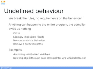@SandorDargo
Undeﬁned behaviour
We break the rules, no requirements on the behaviour
Anything can happen to the entire program, the compiler
owes us nothing
Crash
Logically impossible results
Non-deterministic behaviour
Removed execution paths
Examples
Accessing uninitialized variables
Deleting object through base class pointer w/o virtual destructor
 