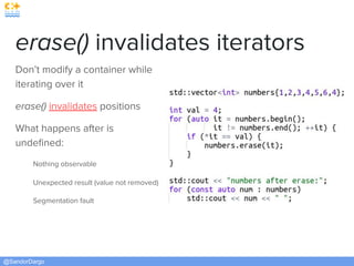 @SandorDargo
erase() invalidates iterators
Don’t modify a container while
iterating over it
erase() invalidates positions
What happens after is
undeﬁned:
Nothing observable
Unexpected result (value not removed)
Segmentation fault
 
