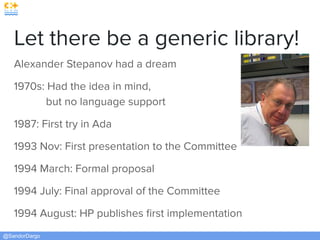@SandorDargo
Let there be a generic library!
Alexander Stepanov had a dream
1970s: Had the idea in mind,
but no language support
1987: First try in Ada
1993 Nov: First presentation to the Committee
1994 March: Formal proposal
1994 July: Final approval of the Committee
1994 August: HP publishes ﬁrst implementation
 