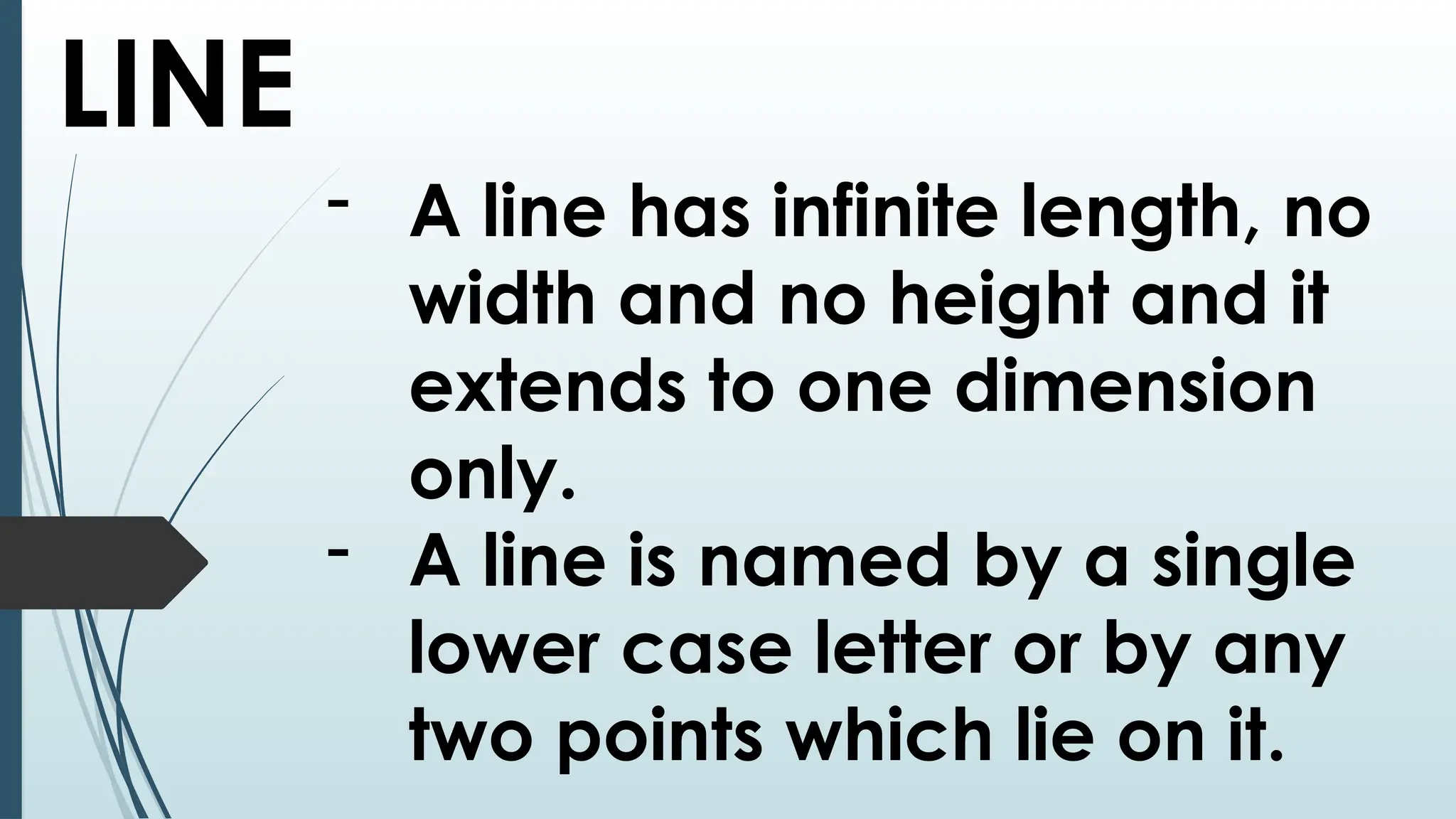 LINE
- A line has infinite length, no
width and no height and it
extends to one dimension
only.
- A line is named by a single
lower case letter or by any
two points which lie on it.
 