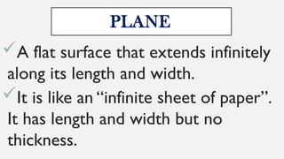 PLANE
A flat surface that extends infinitely
along its length and width.
It is like an “infinite sheet of paper”.
It has length and width but no
thickness.
 