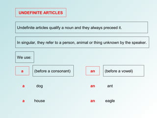 UNDEFINITE ARTICLES
Undefinite articles qualify a noun and they always preceed it.
In singular, they refer to a person, animal or thing unknown by the speaker.
We use:
a an(before a consonant) (before a vowel)
dog
house
ant
eagle
a
a
an
an
 