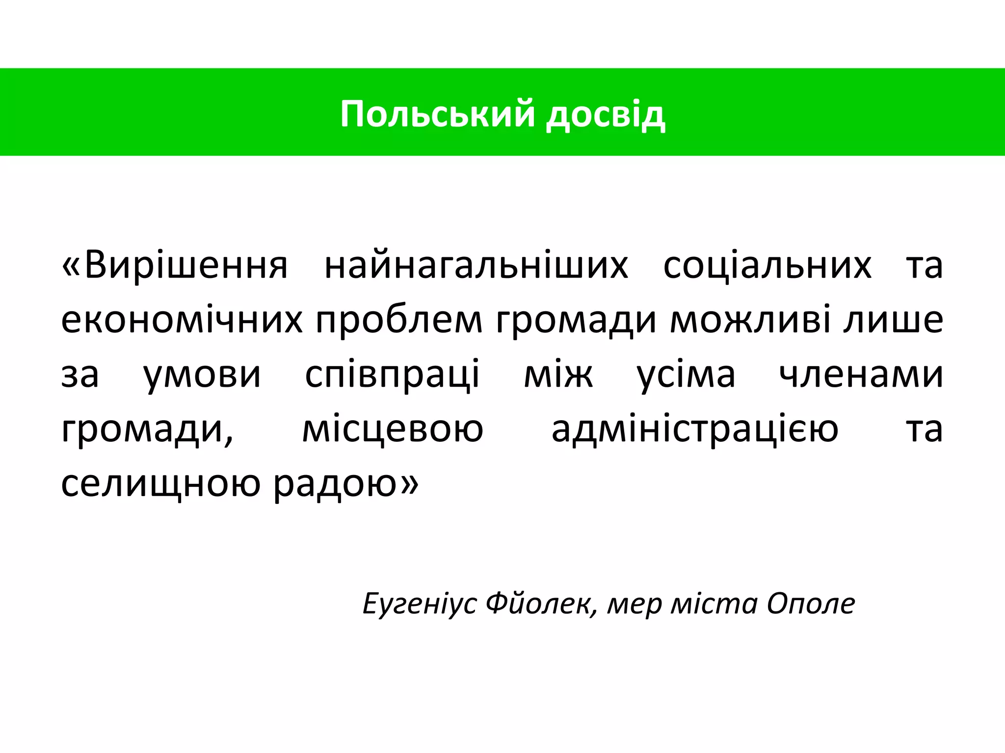 Польський досвід «Вирішення найнагальніших соціальних та економічних проблем громади можливі лише за умови співпраці між усіма членами громади, місцевою адміністрацією та селищною радою» Еугеніус Фйолек, мер міста Ополе 