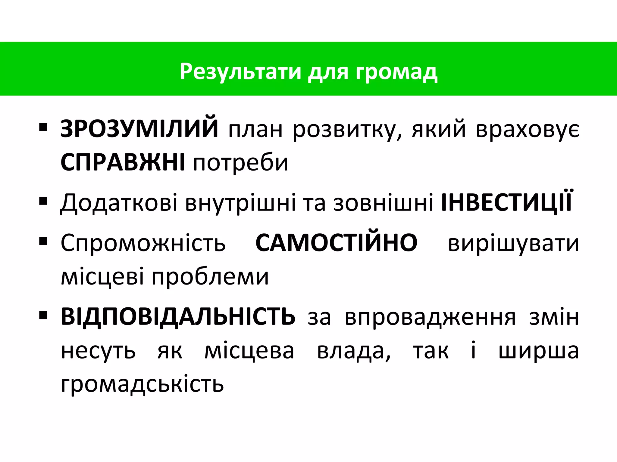 ЗРОЗУМІЛИЙ  план розвитку, який враховує  СПРАВЖНІ  потреби Додаткові внутрішні та зовнішні  ІНВЕСТИЦІЇ   Спроможність  САМОСТІЙНО  вирішувати місцеві проблеми ВІДПОВІДАЛЬНІСТЬ  за впровадження змін несуть як місцева влада, так і ширша громадськість Результати для громад 