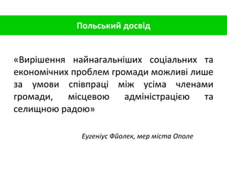 Польський досвід «Вирішення найнагальніших соціальних та економічних проблем громади можливі лише за умови співпраці між усіма членами громади, місцевою адміністрацією та селищною радою» Еугеніус Фйолек, мер міста Ополе 