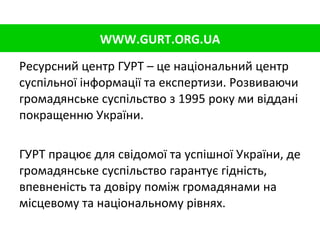 Ресурсний центр ГУРТ   – це національний центр суспільної інформації та експертизи. Розвиваючи громадянське суспільство з 1995 року ми віддані покращенню України. ГУРТ працює для свідомої та успішної України, де громадянське суспільство гарантує гідність, впевненість та довіру поміж громадянами на місцевому та національному рівнях. WWW.GURT.ORG.UA 
