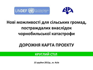 Нові можливості для сільських громад, постраждалих внаслідок чорнобильської катастрофи ДОРОЖНЯ КАРТА ПРОЕКТУ 15 грудня 2011р., м. Київ КРУГЛИЙ СТІЛ  