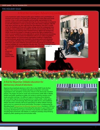UNDEF Update – No. 24, December 2014
THE HOLIDAY ISSUE
2
Lack of pedestrian rights, frequent public space violations and a prioritization of
machines over humans is an acute issue in Georgia, as in many other post-Soviet
societies. It ties in with social inequality and low public representation in the
decision-making processes and urban planning. To cross a busy street, be prepared
to trek half a kilometre or more out of your way to the nearest underpass, take the
steps down and then up, then walk back the same distance. Even this is usually
not for the disabled and those with a baby carriage, since few underpasses have
escalators. many underpasses are badly lit, insecure and unsanitary, like this one
under Tbilisi’s most imposing street, Rustaveli Avenue. Against this background,
UNDEF funds the first project in Georgia to improve the rights of pedestrians. It
works to ensure pedestrian access, especially to counter developments prioritizing
motor vehicles. An Association for Pedestrians will act as an advanced platform
bringing together non-governmental organizations working in related fields,
social movements, government institutions, the private sector and individuals.
The association will address the issue of pedestrian rights on several different
levels: from grass roots initiatives and small community groups to municipal and
national strategies for more pedestrian friendly cities. The project strategy is based
on stakeholder collaboration, raising awareness, and lobbying. The project is
implemented
by Iare Pekhit,
a local civil
society
organization
based in Tbilisi.
Myanmar faces landmark elections in 2015. This is why UNDEF funds the first
initiative in the country to use debate education to empower civil society
organizations and strengthen constructive criticism in the democratic transition
process. The project, focused on youth and social activists, builds skills in debate,
analysis and public speaking to enable civil society to examine sensitive social
issues; provides trainings in six different regions to develop ethical debaters
who can deliver logical convincing arguments to a wider public; creates space
for people to share and exchange ideas through public forums; and establishes
debate education networks with local organizations to deliver debate trainings
and to serve as a resource for local communities. The project is implemented by
Mandalay-based Phaung Daw Oo Monastic Education School, founded in 1993 as a
primary school with the purpose of providing free education to poor children and
encourage development at a grass root level. It now teaches over 6000 students
including high school level, with debate as a method to develop critical thinking,
analytical, public speaking and communication skills.
A first for Myanmar: Debate education for
democracy ahead of elections
A first for Georgia: Advancing pedestrian rights
 