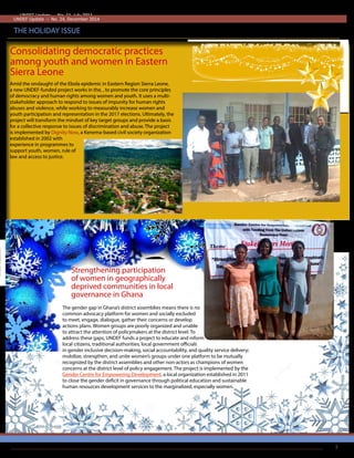 Consolidating democratic practices
among youth and women in Eastern
Sierra Leone
UNDEF Update – No. 11, July 2011
THE HOLIDAY ISSUE
UNDEF Update – No. 24, December 2014
The gender gap in Ghana’s district assemblies means there is no
common advocacy platform for women and socially excluded
to meet, engage, dialogue, gather their concerns or develop
actions plans. Women groups are poorly organized and unable
to attract the attention of policymakers at the district level. To
address these gaps, UNDEF funds a project to educate and inform
local citizens, traditional authorities, local government officials
in gender inclusive decision-making, social accountability, and quality service delivery;
mobilize, strengthen, and unite women’s groups under one platform to be mutually
recognized by the district assemblies and other non-actors as champions of women
concerns at the district level of policy engagement. The project is implemented by the
Gender Centre for Empowering Development, a local organization established in 2011
to close the gender deficit in governance through political education and sustainable
human resources development services to the marginalized, especially women.
Amid the onslaught of the Ebola epidemic in Eastern Region Sierra Leone,
a new UNDEF-funded project works in the, , to promote the core principles
of democracy and human rights among women and youth. It uses a multi-
stakeholder approach to respond to issues of impunity for human rights
abuses and violence, while working to measurably increase women and
youth participation and representation in the 2017 elections. Ultimately, the
project will transform the mindset of key target groups and provide a basis
for a collective response to issues of discrimination and abuse. The project
is implemented by Dignity Now, a Kenema-based civil society organization
established in 2002 with
experience in programmes to
support youth, women, rule of
law and access to justice.
Strengthening participation
of women in geographically
deprived communities in local
governance in Ghana
3
 