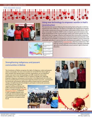 UNDEF Update – No. 11, July 2011
THE HOLIDAY ISSUE
UNDEF Update – No. 24, December 2014
Strengthening indigenous and peasant
communities in Bolivia
The Constitution of Bolivia recognizes the rights of indigenous, native and peasant
nations and peoples. Yet many communities do not benefit from these rights as
their members lack identity papers and their organizations are not registered.
Leaders also tend to lack the knowledge and skills needed for democratic
participation. That is why UNDEF funds an initiative to legally and politically
empower indigenous and peasant communities in the departments of La Paz and
Oruro, by assisting them to acquire basic legal documents such as ID --a prerequisite
for democratic participation; gathering evidence-based input for institutional
change; strengthening their knowledge to participate in democratic processes
and to exercise their rights via
capacity-building workshops and
public-awareness broadcasting. The
project is implemented by Fundación
Microjusticia Bolivia, established
in 2007 to legally empower poor,
vulnerable and excluded people, and
to contribute to a more just society
with protection and opportunities
for all.
The reconstruction process following the devastating Haiti earthquake in 2010 has
experienced many challenges. The failure to strengthen the engagement of Haitian
civil society in governance processes has been a particularly strong criticism. This is
why a new project funded by UNDEF works to empower grassroots women in the
North and Northeast of the country through creative and context-specific ICTs. This
will enable them to engage, influence and represent thei communities in decision-
making and public policy processes at local, national and international levels. It will
also advance accountability in development processes related to access to land and
sustainable agriculture in partnership with a local grassroots platform. The project is
implemented by ActionAid Haiti, which has worked since 1997
with the country’s poorest communities to develop sustainable
agriculture and livelihoods, secure women’s right to food and
education.
Using new technology to empower women in Haiti’s
reconstruction
Executive Head a.i. and Editor:
Annika Savill, savill@un.org
Editorial Assistant:
Beth Baja, baja@un.org
 