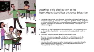 Objetivos de la clasificación de las
Necesidades Específicas de Apoyo Educativo
• El objetivo de realizar una clasificación de Necesidades Específicas de
Apoyo Educativo, es procurar una actuación desde el mismo momento
en el que se identifique una necesidad específica y atenderla de forma
integral, siguiendo los principios de normalización e inclusión. Con
esto se consigue:
• Disminuir los efectos negativos en los menores y en sus familias que
se derivan del diagnóstico y las consideraciones que de él o ella se
derivan,
• Fomentar el conocimiento del trastorno o limitación.
• Eliminar etiquetas que puedan limitar las posibilidades tanto de
enseñanza como aprendizaje del menor con algún trastorno o
discapacidad.
• Intentar diversificar y personalizar las actuaciones, atendiendo a las
necesidades específicas de cada niño, que pueden ser distintas
incluso, con el mismo diagnóstico.
 