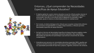 Entonces, ¿Qué comprenden las Necesidades
Específicas de Apoyo Educativo?
• El objetivo global de nuestro sistema educativo es que los niño/as puedan alcanzar el
máximo desarrollo posible de sus capacidades personales, intelectuales, sociales y
emocionales. Para ello, en los últimos años la legislación ha intentado, y sigue
intentado, ajustar el sistema a la diversidad presente en realidad social.
• Por lo tanto, el sistema distingue entre niños/as que se ajustan al desarrollo ordinario
del currículum correspondiente a su edad y etapa evolutiva, y niños/as que tiene
Necesidades Específicas de Apoyo Educativo.
• De hecho el término de Necesidades Específicas de Apoyo Educativo engloba a todos
aquellos alumnos/as con necesidades educativas especiales, altas capacidades,
dificultades de específicas de aprendizaje o que precisan actuaciones de carácter
compensatorio.
• Entendemos por personas con necesidades educativas especiales (NEE), aquellas que
requieren de determinadas ayudas o atenciones específicas debidas a diferencias en
sus capacidades personales de tipo físico, psíquico, cognitivo, sensorial o de conducta.
 