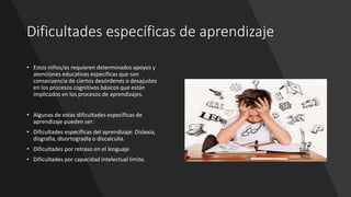 Dificultades específicas de aprendizaje
• Estos niños/as requieren determinados apoyos y
atenciones educativas específicas que son
consecuencia de ciertos desórdenes o desajustes
en los procesos cognitivos básicos que están
implicados en los procesos de aprendizajes.
• Algunas de estas dificultades específicas de
aprendizaje pueden ser:
• Dificultades específicas del aprendizaje: Dislexia,
disgrafia, disortogradia o discalculia.
• Dificultades por retraso en el lenguaje
• Dificultades por capacidad intelectual límite.
 