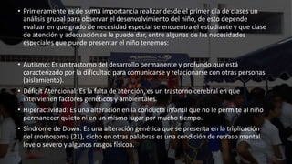 • Primeramente es de suma importancia realizar desde el primer día de clases un
análisis grupal para observar el desenvolvimiento del niño, de esto depende
evaluar en que grado de necesidad especial se encuentra el estudiante y que clase
de atención y adecuación se le puede dar, entre algunas de las necesidades
especiales que puede presentar el niño tenemos:
• Autismo: Es un trastorno del desarrollo permanente y profundo que está
caracterizado por la dificultad para comunicarse y relacionarse con otras personas
(aislamiento).
• Déficit Atencional: Es la falta de atención, es un trastorno cerebral en que
intervienen factores genéticos y ambientales.
• Hiperactividad: Es una alteración en la conducta infantil que no le permite al niño
permanecer quieto ni en un mismo lugar por mucho tiempo.
• Síndrome de Down: Es una alteración genética que se presenta en la triplicación
del cromosoma (21), dicho en otras palabras es una condición de retraso mental
leve o severo y algunos rasgos físicoa.
 