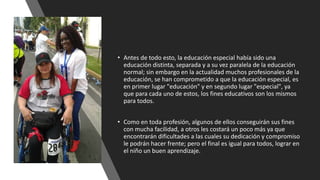 • Antes de todo esto, la educación especial había sido una
educación distinta, separada y a su vez paralela de la educación
normal; sin embargo en la actualidad muchos profesionales de la
educación, se han comprometido a que la educación especial, es
en primer lugar "educación" y en segundo lugar "especial", ya
que para cada uno de estos, los fines educativos son los mismos
para todos.
• Como en toda profesión, algunos de ellos conseguirán sus fines
con mucha facilidad, a otros les costará un poco más ya que
encontrarán dificultades a las cuales su dedicación y compromiso
le podrán hacer frente; pero el final es igual para todos, lograr en
el niño un buen aprendizaje.
 