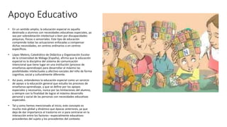 Apoyo Educativo
• En un sentido amplio, la educación especial es aquella
destinada a alumnos con necesidades educativas especiales, ya
sea por sobredotación intelectual o bien por discapacidades
psíquicas, físicas o sensoriales. Este tipo de educación
comprende todas las actuaciones enfocadas a compensar
dichas necesidades, en centros ordinarios o en centros
específicos.
• López Melero, Catedrático de Didáctica y Organización Escolar
de la Universidad de Málaga (España), afirma que la educación
especial es la disciplina del sistema de comunicación
intencional que tiene lugar en una institución (proceso de
enseñanza-aprendizaje) para desarrollar al máximo las
posibilidades intelectuales y afectivo-sociales del niño de forma
cognitiva, social y culturalmente diferente.
• Así pues, entendemos la educación especial como un servicio
de apoyo a la educación general que estudia los procesos de
enseñanza-aprendizaje, y que se define por los apoyos
especiales y necesarios, nunca por las limitaciones del alumno,
y siempre con la finalidad de lograr el máximo desarrollo
personal y social de las personas con necesidades educativas
especiales.
• Tal y como hemos mencionado al inicio, este concepto es
mucho más global y dinámico que épocas anteriores, ya que
deja de dar importancia al trastorno en sí para centrarse en la
interacción entre los factores –especialmente educativos-
procedentes del sujeto y los procedentes del contexto.
 