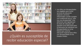 ¿Quién es susceptible de
recibir educación especial?
• Los niños con discapacidades
son elegibles para recibir
servicios de educación
especial y servicios
relacionados cuando cumplen
con la definición de un “niño
con una discapacidad”. Esta
definición está regulada por
las leyes de cada país, por
ejemplo la ley IDEA (Acta para
la Educación de Individuos con
Discapacidades) es la ley
federal que autoriza
educación especial para niños
con discapacidades en los
Estados Unidos.
 