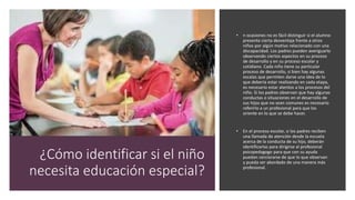 ¿Cómo identificar si el niño
necesita educación especial?
• n ocasiones no es fácil distinguir si el alumno
presenta cierta desventaja frente a otros
niños por algún motivo relacionado con una
discapacidad. Los padres pueden averiguarlo
observando ciertos aspectos en su proceso
de desarrollo y en su proceso escolar y
cotidiano. Cada niño tiene su particular
proceso de desarrollo, si bien hay algunas
escalas que permiten darse una idea de lo
que debería estar realizando en cada etapa,
es necesario estar atentos a los procesos del
niño. Si los padres observan que hay algunas
conductas o situaciones en el desarrollo de
sus hijos que no sean comunes es necesario
referirlo a un profesional para que los
oriente en lo que se debe hacer.
• En el proceso escolar, si los padres reciben
una llamada de atención desde la escuela
acerca de la conducta de su hijo, deberán
identificarlas para dirigirse al profesional
psicopedagogo para que con su ayuda
puedan cerciorarse de que lo que observan
y pueda ser abordado de una manera más
profesional.
 