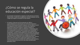 ¿Cómo se regula la
educación especial?
• Los principios conceptuales se regulan en cada país de una manera
determinada, a través de una legislación concreta mediante normas
y reglas que regulan la actuación en esta materia.
• En España, el Decreto de 23 de setiembre de 1965 se
responsabilizaba de la Orientación de la Educación Especial al
Patronato Nacional de Educación Especial, y no fue hasta la Ley del
14 de agosto de 1970 cuando en su artículo 49 se definió el
objetivo de la Educación Especial: “Preparar mediante el
tratamiento educativo a todos los deficientes e inadaptados para
una incorporación a la vida social, tan plena como sea posible” ; y
en el artículo 51 indicaba que “la educación de los deficientes e
inadaptados, cuando la profundidad de las anomalías que padezcan
lo hagan absolutamente necesario, se llevará en Centros Especiales,
fomentándose el establecimiento de unidades de educación
especial en Centros Ordinarios, para los deficientes leves”. Esta Ley
fue un intento de aproximar la Educación Especial al sistema
educativo, pero todavía se hablaba de la deficiencia del estudiante,
y se mencionaba por primera vez a dos clases de deficientes,
profundos y leves.
 