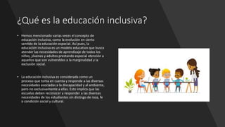 ¿Qué es la educación inclusiva?
• Hemos mencionado varias veces el concepto de
educación inclusiva, como la evolución en cierto
sentido de la educación especial. Así pues, la
educación inclusiva es un modelo educativo que busca
atender las necesidades de aprendizaje de todos los
niños, jóvenes y adultos prestando especial atención a
aquellos que son vulnerables a la marginalidad y la
exclusión social.
• La educación inclusiva es considerada como un
proceso que toma en cuenta y responde a las diversas
necesidades asociadas a la discapacidad y al ambiente,
pero no exclusivamente a ellas. Esto implica que las
escuelas deben reconocer y responder a las diversas
necesidades de los estudiantes sin distingo de raza, fe
o condición social y cultural.
 