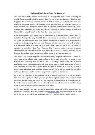 Undelete Files Is Easier Than You Expected 
The recovery of lost files has become one of the requisite skills in this technological 
world. Though people tried to protect data from all possible damages, data loss still 
happens due to various causes such as accident deletion, virus attack, etc. Data loss 
might be the most undesired situation users want to face, for it brings troubles or 
even financial loss. The good news is that it is possible to recover deleted files from 
storage media without too much difficulty. All users have a good chance to undelete 
files and it is actually much easier than they have expected. 
Files on computers and other devices are stored in electronic way, and so does to 
data transferring. The way that USB drives access or possess data is almost the same 
as computer does except that USB disks do not have a Recycle Bin. Recycle Bin is 
designed to temporarily store deleted files and it is able to restore these files before 
it is emptied. External drives like USB flash drive, memory cards do not have to 
options to undelete files from Recycle Bin. Thus, a data recovery program 
(www.eassos.com) is needed to recover deleted files from portable drives and empty 
Recycle Bin, and common users need to learn how to use such programs. 
The initial step is searching for a qualified recovery program. There are a variety of 
such programs available online such as Eassos Recovery and careful searching is very 
helpful for selecting the qualified one. Collecting information about these 
applications and contrasting data will help users make a good understand of merit 
and demerits of each application. After the proper program is chosen, the next 
action is downloading and installing it to computer. There are many website provides 
software download for free and no payment is required to download. 
Installation of software is quite simple, as all programs have wizard to guide through 
the installation process. Then you can get the program started and select correct 
recovery mode to start file scanning. The program is able to retrieve all available files 
from the chosen source. Users are allowed to choose all documents and files they 
want to recover and copy them to a secure location. 
In this way, peoples do not have to be panic or anxious when files get deleted or 
formatted. Using an effective program can undelete files with very simple steps and 
some programs are even free of charge, thus this can be the most ideal solution. 
