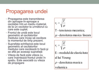 Propagarea undei
• Propagarea este transmiterea
  din aproape-în-aproape a                   T
  oscilaţiei într-un mediu material,   vl
  de la un oscilator la următorul cu
  care este cuplat.                    T - tensiunea mecanica;
• Frontul de undă este locul
  geometric al oscilatorilor             - densitatea masica lineara
  mediului care încep să oscileze
  la momentul de timp prezent.
• Suprafaţa echifazică este locul            E
  geometric al oscilatorilor           vt
  mediului care oscilează în fază şi
  se află pe aceeaşi suprafaţă         E - modulul de elasticitate
• Viteza de fază este viteza cu
  care înaintează frontul undei în     al lui Young
  spaţiu. Este asociată cu viteza
  de propagare                            - densitatea masica
                                       volumica
 