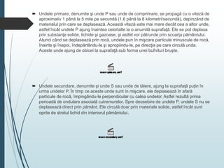  Undele primare, denumite şi unde P sau unde de comprimare, se propagă cu o viteză de
aproximativ 1 până la 5 mile pe secundă (1.6 până la 8 kilometri/secundă), depinzând de
materialul prin care se deplasează. Această viteză este mai mare decât cea a altor unde,
astfel încât undele P ajung înaintea celorlalte la o anumită suprafaţă. Ele se pot deplasa
prin substanţe solide, lichide şi gazoase, şi astfel vor pătrunde prin scoarţa pământului.
Atunci când se deplasează prin rocă, undele pun în mişcare particule minuscule de rocă,
înainte şi înapoi, îndepărtându-le şi apropiindu-le, pe direcţia pe care circulă unda.
Aceste unde ajung de obicei la suprafaţă sub forma unei bufnituri bruşte.
 Undele secundare, denumite şi unde S sau unde de tăiere, ajung la suprafaţă puţin în
urma undelor P. În timp ce aceste unde sunt în mişcare, ele deplasează în afară
particule de rocă, împingându-le perpendicular cu calea undelor. Astfel rezultă prima
perioadă de ondulare asociată cutremurelor. Spre deosebire de undele P, undele S nu se
deplasează direct prin pământ. Ele circulă doar prin materiale solide, astfel încât sunt
oprite de stratul lichid din interiorul pământului.
 