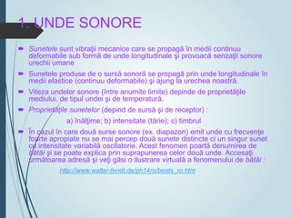 1. UNDE SONORE
 Sunetele sunt vibraţii mecanice care se propagă în medii continuu
deformabile sub formă de unde longitudinale şi provoacă senzaţii sonore
urechii umane
 Sunetele produse de o sursă sonoră se propagă prin unde longitudinale în
medii elastice (continuu deformabile) şi ajung la urechea noastră.
 Viteza undelor sonore (între anumite limite) depinde de proprietăţile
mediului, de tipul undei şi de temperatură.
 Proprietăţile sunetelor (depind de sursă şi de receptor) :
a) înălţime; b) intensitate (tărie); c) timbrul
 În cazul în care două surse sonore (ex. diapazon) emit unde cu frecvenţe
foarte apropiate nu se mai percep două sunete distincte ci un singur sunet
cu intensitate variabilă oscilatorie. Acest fenomen poartă denumirea de
bătăi şi se poate explica prin suprapunerea celor două unde. Accesaţi
următoarea adresă şi veţi găsi o ilustrare virtuală a fenomenului de bătăi :
http://www.walter-fendt.de/ph14ro/beats_ro.htm
 