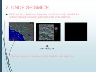 2. UNDE SEISMICE
 Când are loc o fisură sau deplasare bruscă în scoarţa pământului,
energia radiază în exterior sub forma unor unde seismice.
 În fiecare cutremur, există mai multe tipuri de unde seismice.
 