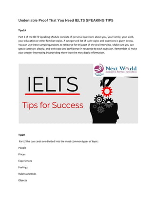 Undeniable Proof That You Need IELTS SPEAKING TIPS
Tips1#
Part 1 of the IELTS Speaking Module consists of personal questions about you, your family, your work,
your education or other familiar topics. A categorized list of such topics and questions is given below.
You can use these sample questions to rehearse for this part of the oral interview. Make sure you can
speak correctly, clearly, and with ease and confidence in response to each question. Remember to make
your answer interesting by providing more than the most basic information.
Tip2#
Part 2 the cue cards are divided into the most common types of topic:
People
Places
Experiences
Feelings
Habits and likes
Objects
 